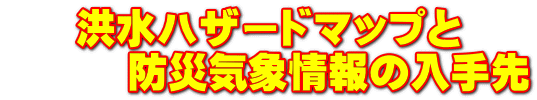 洪水ハザードマップと 　　　防災気象情報の入手先